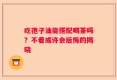 吃孢子油能搭配喝茶吗？不看或许会后悔的揭晓