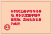 开封灵芝孢子粉养殖基地_开封灵芝孢子粉养殖基地：高效生态农业的典范