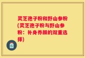 灵芝孢子粉和野山参粉(灵芝孢子粉与野山参粉：补身养颜的双重选择)