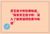 灵芝孢子粉性质味道_“探索灵芝孢子粉：深入了解其独特性质与味道”