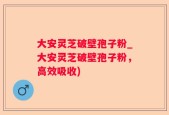 大安灵芝破壁孢子粉_大安灵芝破壁孢子粉，高效吸收)