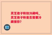 灵芝孢子粉放冷藏吗_灵芝孢子粉是否需要冷藏保存？