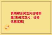 贵州综合灵芝片价格实惠(贵州灵芝片：价格优惠实惠)