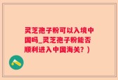 灵芝孢子粉可以入境中国吗_灵芝孢子粉能否顺利进入中国海关？)