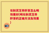 石斛灵芝养肝茶怎么喝效果好(喝石斛灵芝养肝茶的正确方法及效果)