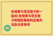 生地黄与灵芝孢子粉一起吃(生地黄与灵芝孢子粉搭配服用的正确方法及注意事项