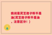 我说是灵芝孢子粉不是油(灵芝孢子粉不是油，注意区分！)