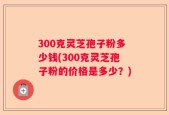 300克灵芝孢子粉多少钱(300克灵芝孢子粉的价格是多少？)