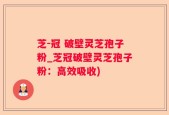 芝-冠 破壁灵芝孢子粉_芝冠破壁灵芝孢子粉：高效吸收)