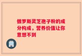 俄罗斯灵芝孢子粉的成分构成，营养价值让你意想不到