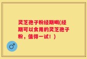 灵芝孢子粉经期喝(经期可以食用的灵芝孢子粉，值得一试！)