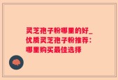 灵芝孢子粉哪里的好_优质灵芝孢子粉推荐：哪里购买最佳选择