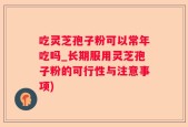 吃灵芝孢子粉可以常年吃吗_长期服用灵芝孢子粉的可行性与注意事项)