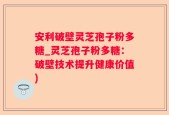 安利破壁灵芝孢子粉多糖_灵芝孢子粉多糖：破壁技术提升健康价值)
