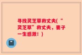 寻找灵芝草救丈夫(“灵芝草”救丈夫，妻子一生感激！)