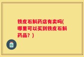 铁皮石斛药店有卖吗(哪里可以买到铁皮石斛药品？)