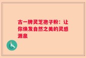 古一牌灵芝孢子粉：让你焕发自然之美的灵感源泉