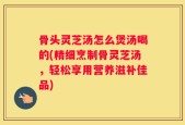 骨头灵芝汤怎么煲汤喝的(精细烹制骨灵芝汤，轻松享用营养滋补佳品)
