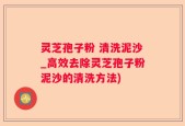 灵芝孢子粉 清洗泥沙_高效去除灵芝孢子粉泥沙的清洗方法)