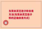 东莞赤灵芝孢子粉食用方法(东莞赤灵芝孢子粉的正确食用方式)