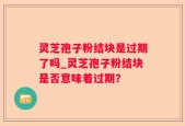 灵芝孢子粉结块是过期了吗_灵芝孢子粉结块是否意味着过期？