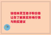 徐桂林灵芝孢子粉价格让你了解真实市场行情与购买建议
