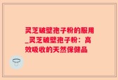 灵芝破壁孢子粉的服用_灵芝破壁孢子粉：高效吸收的天然保健品