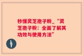 秒懂灵芝孢子粉_“灵芝孢子粉：全面了解其功效与使用方法”