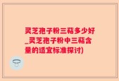 灵芝孢子粉三萜多少好_灵芝孢子粉中三萜含量的适宜标准探讨)