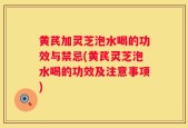 黄芪加灵芝泡水喝的功效与禁忌(黄芪灵芝泡水喝的功效及注意事项)