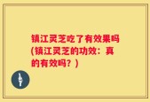 镇江灵芝吃了有效果吗(镇江灵芝的功效：真的有效吗？)