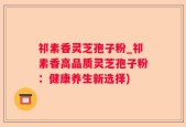 祁素香灵芝孢子粉_祁素香高品质灵芝孢子粉：健康养生新选择)