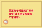 灵芝孢子粉造粒厂家有哪些(灵芝孢子粉造粒厂家推荐)