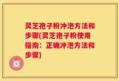 灵芝孢子粉冲泡方法和步骤(灵芝孢子粉使用指南：正确冲泡方法和步骤)