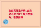吉森灵芝孢子粉_吉森灵芝孢子粉：提升免疫力，增强健康