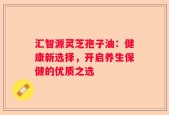 汇智源灵芝孢子油：健康新选择，开启养生保健的优质之选