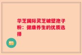 华芝国际灵芝破壁孢子粉：健康养生的优质选择