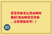 灵芝丹参怎么煲水喝效果好(煲水喝灵芝丹参，让你受益无穷！)