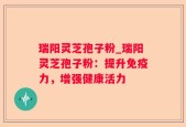 瑞阳灵芝孢子粉_瑞阳灵芝孢子粉：提升免疫力，增强健康活力