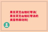 黑豆灵芝山楂红枣汤(黑豆灵芝山楂红枣汤的美容养颜功效)