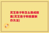 灵芝孢子粉怎么做成胶囊(灵芝孢子粉胶囊制作方法)