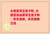 大德堂灵芝孢子粉_大德堂高品质灵芝孢子粉：养生保健，天然健康之选