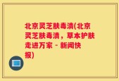 北京灵芝肤毒清(北京灵芝肤毒清，草本护肤走进万家 - 新闻快报)