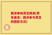 西洋参和灵芝同食(养生美食：西洋参与灵芝的搭配方式)
