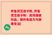 齐鲁灵芝孢子粉_齐鲁灵芝孢子粉：高效保健珍品，提升免疫力与健康生活)