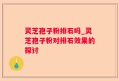 灵芝孢子粉排石吗_灵芝孢子粉对排石效果的探讨