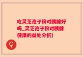 吃灵芝孢子粉对胰腺好吗_灵芝孢子粉对胰腺健康的益处分析)