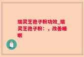 瑞灵芝孢子粉功效_瑞灵芝孢子粉：，改善睡眠