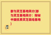 都匀灵芝基地简介(都匀灵芝基地简介：探秘中国优质灵芝栽培基地)
