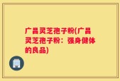 广昌灵芝孢子粉(广昌灵芝孢子粉：强身健体的良品)